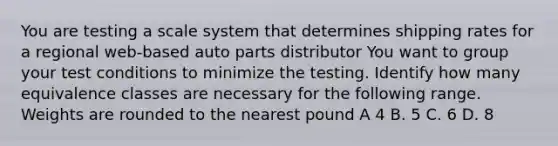 You are testing a scale system that determines shipping rates for a regional web-based auto parts distributor You want to group your test conditions to minimize the testing. Identify how many equivalence classes are necessary for the following range. Weights are rounded to the nearest pound A 4 B. 5 C. 6 D. 8