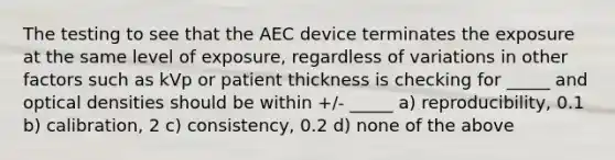 The testing to see that the AEC device terminates the exposure at the same level of exposure, regardless of variations in other factors such as kVp or patient thickness is checking for _____ and optical densities should be within +/- _____ a) reproducibility, 0.1 b) calibration, 2 c) consistency, 0.2 d) none of the above