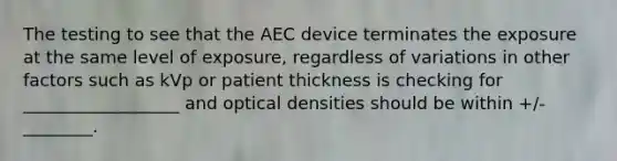 The testing to see that the AEC device terminates the exposure at the same level of exposure, regardless of variations in other factors such as kVp or patient thickness is checking for __________________ and optical densities should be within +/- ________.