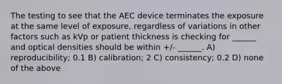 The testing to see that the AEC device terminates the exposure at the same level of exposure, regardless of variations in other factors such as kVp or patient thickness is checking for ______ and optical densities should be within +/- ______. A) reproducibility; 0.1 B) calibration; 2 C) consistency; 0.2 D) none of the above