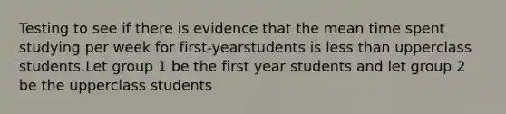 Testing to see if there is evidence that the mean time spent studying per week for first-yearstudents is less than upperclass students.Let group 1 be the first year students and let group 2 be the upperclass students