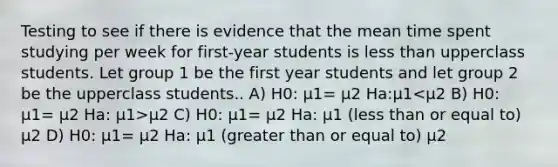 Testing to see if there is evidence that the mean time spent studying per week for first-year students is less than upperclass students. Let group 1 be the first year students and let group 2 be the upperclass students.. A) H0: μ1= μ2 Ha:μ1 μ2 C) H0: μ1= μ2 Ha: μ1 (less than or equal to) μ2 D) H0: μ1= μ2 Ha: μ1 (greater than or equal to) μ2