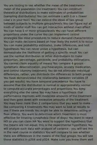 You are testing to see whether the mean of the treatment= mean of the population (no treatment) You can construct theoretical distributions to make estimates of probabilities (sampling distributions) You can estimate s with ŝ or s (lower case s in your text) You can extend the ideas of two group between subjects to multiple groups/levels You can figure out all kinds of useful stuff You can get interaction without main effect You can have 3 or more groups/levels You can have different proportions under the curve You can implement control strategies like blind procedures to reduce demand characteristics You can make decisions based on how likely the event is to occur You can make probability estimates, make inferences, and test hypotheses You can never prove a hypothesis, but can demonstrate the likelihood of getting a specific result You can use the normal distribution or other distributions to make proportion, percentage, percentile, and probability estimations. You cannot claim equality of means You compare 4 groups - systematic desensitization, psychoanalysis, anxiety medication, and control (dummy treatment) You do not eliminate individual differences, rather, you distribute the differences to both groups You have demonstrated the relationship between variables (if you get results) You have temporal precedence You have to assume that the distribution is normal or approximately normal to compute accurate percentages and proportions You keep everything else the same You may have a hypothesis that performance improves with moderate amounts of the treatment and then goes down with excessive amounts of the treatment. You may have more than 2 comparisons that you want to make - like comparing 4 treatments You may want to look at results to see if there are trends You might be able to determine ceiling or floor effects. You want to determine which treatment is most effective for treating cynophobia (fear of dogs) You want to reject HO so you can claim HA You want to support the hypothesis that the means are not equal; this is the experimental hypothesis You will analyze such data with analysis of variance - you will see this in the next course in statistics You will compare to see whether there are differences in the means of the four groups You will see these statistics in p204 and p324. Make sure you know them well