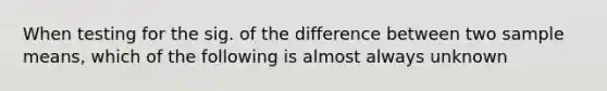 When testing for the sig. of the difference between two sample means, which of the following is almost always unknown