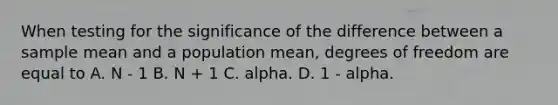 When testing for the significance of the difference between a sample mean and a population mean, degrees of freedom are equal to A. N - 1 B. N + 1 C. alpha. D. 1 - alpha.