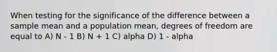 When testing for the significance of the difference between a sample mean and a population mean, degrees of freedom are equal to A) N - 1 B) N + 1 C) alpha D) 1 - alpha