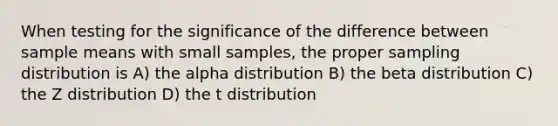 When testing for the significance of the difference between sample means with small samples, the proper sampling distribution is A) the alpha distribution B) the beta distribution C) the Z distribution D) the t distribution