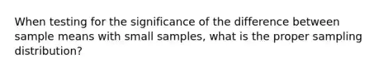 When testing for the significance of the difference between sample means with small samples, what is the proper sampling distribution?