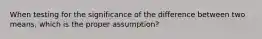 When testing for the significance of the difference between two means, which is the proper assumption?