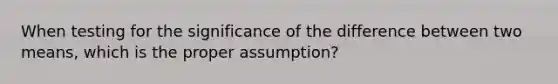 When testing for the significance of the difference between two means, which is the proper assumption?