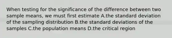 When testing for the significance of the difference between two sample means, we must first estimate A.the <a href='https://www.questionai.com/knowledge/kqGUr1Cldy-standard-deviation' class='anchor-knowledge'>standard deviation</a> of the sampling distribution B.the standard deviations of the samples C.the population means D.the critical region