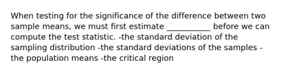 When testing for the significance of the difference between two sample means, we must first estimate ___________ before we can compute the test statistic. -the standard deviation of the sampling distribution -the standard deviations of the samples -the population means -the critical region