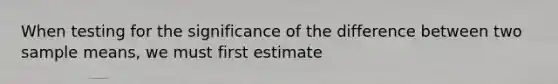 When testing for the significance of the difference between two sample means, we must first estimate