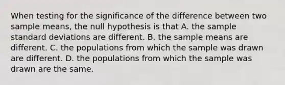 When testing for the significance of the difference between two sample means, the null hypothesis is that A. the sample <a href='https://www.questionai.com/knowledge/kqGUr1Cldy-standard-deviation' class='anchor-knowledge'>standard deviation</a>s are different. B. the sample means are different. C. the populations from which the sample was drawn are different. D. the populations from which the sample was drawn are the same.