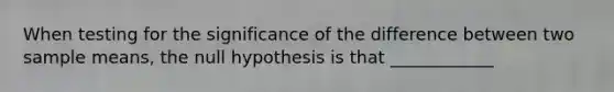 When testing for the significance of the difference between two sample means, the null hypothesis is that ____________