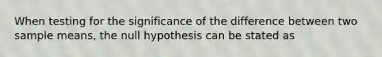 When testing for the significance of the difference between two sample means, the null hypothesis can be stated as