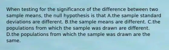 When testing for the significance of the difference between two sample means, the null hypothesis is that A.the sample standard deviations are different. B.the sample means are different. C.the populations from which the sample was drawn are different. D.the populations from which the sample was drawn are the same.