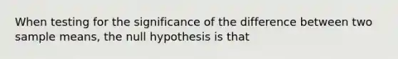 When testing for the significance of the difference between two sample means, the null hypothesis is that