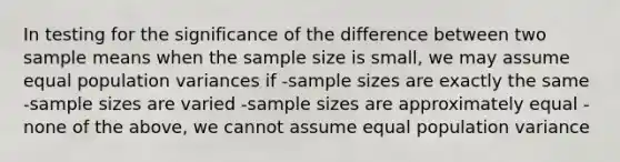 In testing for the significance of the difference between two sample means when the sample size is small, we may assume equal population variances if -sample sizes are exactly the same -sample sizes are varied -sample sizes are approximately equal -none of the above, we cannot assume equal population variance