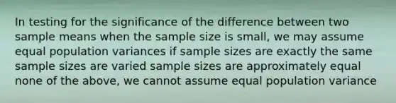 In testing for the significance of the difference between two sample means when the sample size is small, we may assume equal population variances if sample sizes are exactly the same sample sizes are varied sample sizes are approximately equal none of the above, we cannot assume equal population variance