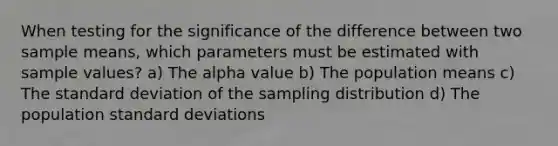 When testing for the significance of the difference between two sample means, which parameters must be estimated with sample values? a) The alpha value b) The population means c) The standard deviation of the sampling distribution d) The population standard deviations