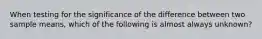 When testing for the significance of the difference between two sample means, which of the following is almost always unknown?