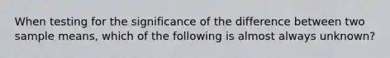 When testing for the significance of the difference between two sample means, which of the following is almost always unknown?