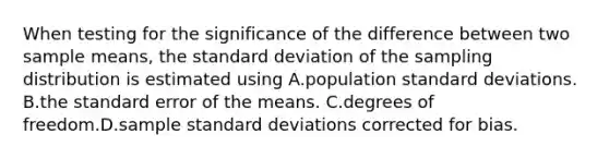 When testing for the significance of the difference between two sample means, the standard deviation of the sampling distribution is estimated using A.population standard deviations. B.the standard error of the means. C.degrees of freedom.D.sample standard deviations corrected for bias.