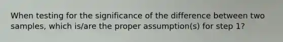 When testing for the significance of the difference between two samples, which is/are the proper assumption(s) for step 1?