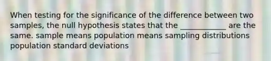 When testing for the significance of the difference between two samples, the null hypothesis states that the ____________ are the same. sample means population means <a href='https://www.questionai.com/knowledge/kApyf03ojj-sampling-distributions' class='anchor-knowledge'>sampling distributions</a> population <a href='https://www.questionai.com/knowledge/kqGUr1Cldy-standard-deviation' class='anchor-knowledge'>standard deviation</a>s