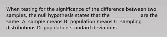 When testing for the significance of the difference between two samples, the null hypothesis states that the ____________ are the same. A. sample means B. population means C. sampling distributions D. population standard deviations