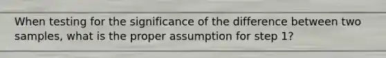 When testing for the significance of the difference between two samples, what is the proper assumption for step 1?