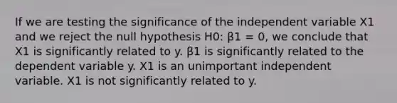 If we are testing the significance of the independent variable X1 and we reject the null hypothesis H0: β1 = 0, we conclude that X1 is significantly related to y. β1 is significantly related to the dependent variable y. X1 is an unimportant independent variable. X1 is not significantly related to y.