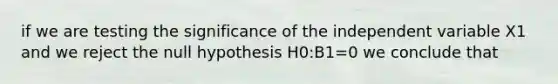 if we are testing the significance of the independent variable X1 and we reject the null hypothesis H0:B1=0 we conclude that