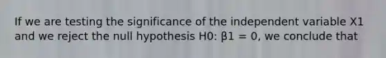 If we are testing the significance of the independent variable X1 and we reject the null hypothesis H0: β1 = 0, we conclude that