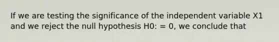 If we are testing the significance of the independent variable X1 and we reject the null hypothesis H0: = 0, we conclude that