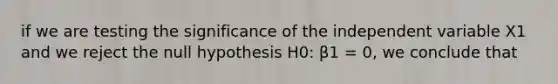 if we are testing the significance of the independent variable X1 and we reject the null hypothesis H0: β1 = 0, we conclude that