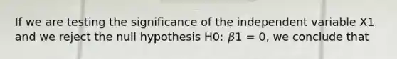 If we are testing the significance of the independent variable X1 and we reject the null hypothesis H0: 𝛽1 = 0, we conclude that