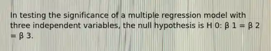 In testing the significance of a multiple regression model with three independent variables, the null hypothesis is H 0: β 1 = β 2 = β 3.