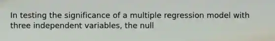 In testing the significance of a multiple regression model with three independent variables, the null