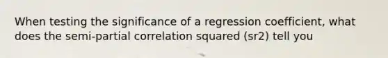 When testing the significance of a regression coefficient, what does the semi-partial correlation squared (sr2) tell you