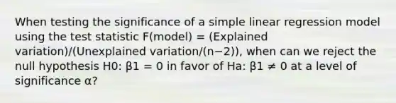 When testing the significance of a <a href='https://www.questionai.com/knowledge/kuO8H0fiMa-simple-linear-regression' class='anchor-knowledge'>simple linear regression</a> model using <a href='https://www.questionai.com/knowledge/kzeQt8hpQB-the-test-statistic' class='anchor-knowledge'>the test statistic</a> F(model) = (Explained variation)/(Unexplained variation/(n−2)), when can we reject the null hypothesis H0: β1 = 0 in favor of Ha: β1 ≠ 0 at a level of significance α?