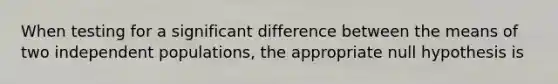 When testing for a significant difference between the means of two independent populations, the appropriate null hypothesis is