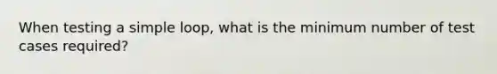 When testing a simple loop, what is the minimum number of test cases required?