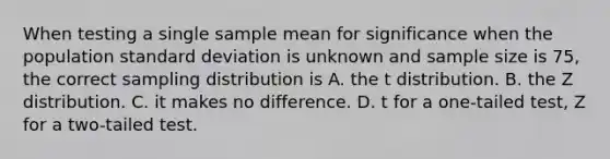 When testing a single sample mean for significance when the population standard deviation is unknown and sample size is 75, the correct sampling distribution is A. the t distribution. B. the Z distribution. C. it makes no difference. D. t for a one-tailed test, Z for a two-tailed test.