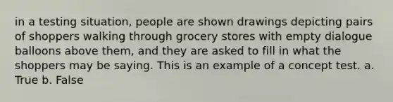 in a testing situation, people are shown drawings depicting pairs of shoppers walking through grocery stores with empty dialogue balloons above them, and they are asked to fill in what the shoppers may be saying. This is an example of a concept test. a. True b. False