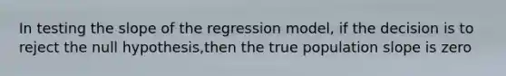 In testing the slope of the regression model, if the decision is to reject the null hypothesis,then the true population slope is zero