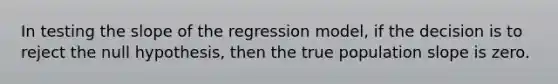 In testing the slope of the regression model, if the decision is to reject the null hypothesis, then the true population slope is zero.