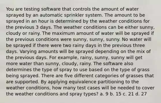 You are testing software that controls the amount of water sprayed by an automatic sprinkler system. The amount to be sprayed in an hour is determined by the weather conditions for the previous 3 days. The weather conditions can be either sunny, cloudy or rainy. The maximum amount of water will be sprayed if the previous conditions were sunny, sunny, sunny. No water will be sprayed if there were two rainy days in the previous three days. Varying amounts will be sprayed depending on the mix of the previous days. For example, rainy, sunny, sunny will get more water than sunny, cloudy, rainy. The software also determines the type of spray to use based on the type of grass being sprayed. There are five different categories of grasses that are supported. By applying equivalence partitioning to the weather conditions, how many test cases will be needed to cover the weather conditions and spray types? a. 9 b. 15 c. 21 d. 27