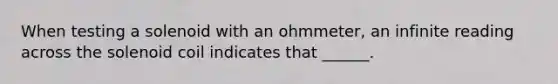 When testing a solenoid with an ohmmeter, an infinite reading across the solenoid coil indicates that ______.